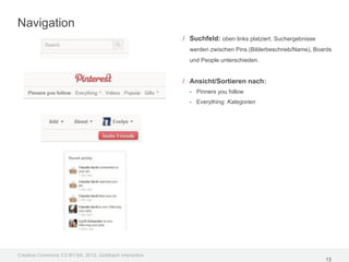 Navigation
                                                         / Suchfeld: oben links platziert. Suchergebnisse
                                                           werden zwischen Pins (Bilderbeschrieb/Name), Boards
                                                           und People unterschieden.


                                                         / Ansicht/Sortieren nach:
                                                           - Pinners you follow
                                                           - Everything: Kategorien




Creative Commons 3.0 BY-SA, 2012, Goldbach Interactive
                                                                                                            13
 