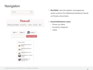 Navigation
                                                         / Suchfeld: oben links platziert. Suchergebnisse
                                                           werden zwischen Pins (Bilderbeschrieb/Name), Boards
                                                           und People unterschieden.


                                                         / Ansicht/Sortieren nach:
                                                           - Pinners you follow
                                                           - Everything: Kategorien
                                                           - Videos




Creative Commons 3.0 BY-SA, 2012, Goldbach Interactive
                                                                                                            13
 
