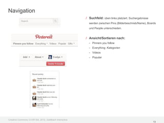 Navigation
                                                         / Suchfeld: oben links platziert. Suchergebnisse
                                                           werden zwischen Pins (Bilderbeschrieb/Name), Boards
                                                           und People unterschieden.


                                                         / Ansicht/Sortieren nach:
                                                           - Pinners you follow
                                                           - Everything: Kategorien
                                                           - Videos
                                                           - Popular




Creative Commons 3.0 BY-SA, 2012, Goldbach Interactive
                                                                                                            13
 