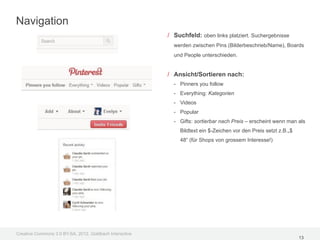 Navigation
                                                         / Suchfeld: oben links platziert. Suchergebnisse
                                                           werden zwischen Pins (Bilderbeschrieb/Name), Boards
                                                           und People unterschieden.


                                                         / Ansicht/Sortieren nach:
                                                           - Pinners you follow
                                                           - Everything: Kategorien
                                                           - Videos
                                                           - Popular
                                                           - Gifts: sortierbar nach Preis – erscheint wenn man als
                                                             Bildtext ein $-Zeichen vor den Preis setzt z.B.„$
                                                             48“ (für Shops von grossem Interesse!)




Creative Commons 3.0 BY-SA, 2012, Goldbach Interactive
                                                                                                                 13
 