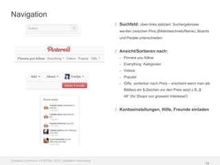Navigation
                                                         / Suchfeld: oben links platziert. Suchergebnisse
                                                           werden zwischen Pins (Bilderbeschrieb/Name), Boards
                                                           und People unterschieden.


                                                         / Ansicht/Sortieren nach:
                                                           - Pinners you follow
                                                           - Everything: Kategorien
                                                           - Videos
                                                           - Popular
                                                           - Gifts: sortierbar nach Preis – erscheint wenn man als
                                                             Bildtext ein $-Zeichen vor den Preis setzt z.B.„$
                                                             48“ (für Shops von grossem Interesse!)


                                                         / Kontoeinstellungen, Hilfe, Freunde einladen




Creative Commons 3.0 BY-SA, 2012, Goldbach Interactive
                                                                                                                 13
 