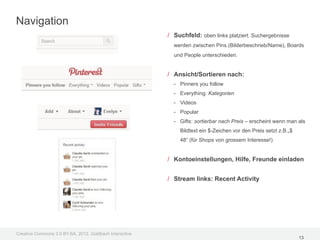 Navigation
                                                         / Suchfeld: oben links platziert. Suchergebnisse
                                                           werden zwischen Pins (Bilderbeschrieb/Name), Boards
                                                           und People unterschieden.


                                                         / Ansicht/Sortieren nach:
                                                           - Pinners you follow
                                                           - Everything: Kategorien
                                                           - Videos
                                                           - Popular
                                                           - Gifts: sortierbar nach Preis – erscheint wenn man als
                                                             Bildtext ein $-Zeichen vor den Preis setzt z.B.„$
                                                             48“ (für Shops von grossem Interesse!)


                                                         / Kontoeinstellungen, Hilfe, Freunde einladen


                                                         / Stream links: Recent Activity




Creative Commons 3.0 BY-SA, 2012, Goldbach Interactive
                                                                                                                 13
 