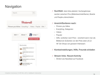 Navigation
                                                         / Suchfeld: oben links platziert. Suchergebnisse
                                                           werden zwischen Pins (Bilderbeschrieb/Name), Boards
                                                           und People unterschieden.


                                                         / Ansicht/Sortieren nach:
                                                           - Pinners you follow
                                                           - Everything: Kategorien
                                                           - Videos
                                                           - Popular
                                                           - Gifts: sortierbar nach Preis – erscheint wenn man als
                                                             Bildtext ein $-Zeichen vor den Preis setzt z.B.„$
                                                             48“ (für Shops von grossem Interesse!)


                                                         / Kontoeinstellungen, Hilfe, Freunde einladen


                                                         / Stream links: Recent Activity
                                                           - Ähnlich wie Newsfeed auf Facebook




Creative Commons 3.0 BY-SA, 2012, Goldbach Interactive
                                                                                                                 13
 