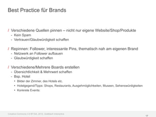Best Practice für Brands


/ Verschiedene Quellen pinnen – nicht nur eigene Website/Shop/Produkte
  - Kein Spam
  - Vertrauen/Glaubwürdigkeit schaffen

/ Repinnen: Follower, interessante Pins, thematisch nah am eigenen Brand
  - Netzwerk an Follower aufbauen
  - Glaubwürdigkeit schaffen

/ Verschiedene/Mehrere Boards erstellen
  - Übersichtlichkeit & Mehrwert schaffen
  - Bsp. Hotel
    • Bilder der Zimmer, des Hotels etc.
    • Hotelgegend/Tipps: Shops, Restaurants, Ausgehmöglichkeiten, Museen, Sehenswürdigkeiten
    • Konkrete Events:




Creative Commons 3.0 BY-SA, 2012, Goldbach Interactive
                                                                                               17
 