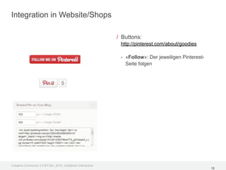 Integration in Website/Shops

                                                         / Buttons:
                                                          http://pinterest.com/about/goodies

                                                          - «Follow»: Der jeweiligen Pinterest-
                                                            Seite folgen




Creative Commons 3.0 BY-SA, 2012, Goldbach Interactive
                                                                                                  18
 