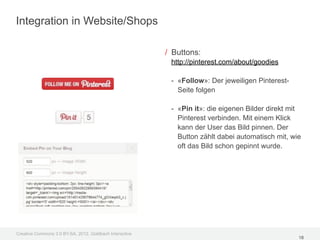Integration in Website/Shops

                                                         / Buttons:
                                                          http://pinterest.com/about/goodies

                                                          - «Follow»: Der jeweiligen Pinterest-
                                                            Seite folgen

                                                          - «Pin it»: die eigenen Bilder direkt mit
                                                            Pinterest verbinden. Mit einem Klick
                                                            kann der User das Bild pinnen. Der
                                                            Button zählt dabei automatisch mit, wie
                                                            oft das Bild schon gepinnt wurde.




Creative Commons 3.0 BY-SA, 2012, Goldbach Interactive
                                                                                                  18
 
