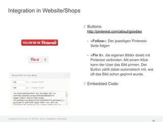 Integration in Website/Shops

                                                         / Buttons:
                                                          http://pinterest.com/about/goodies

                                                          - «Follow»: Der jeweiligen Pinterest-
                                                            Seite folgen

                                                          - «Pin it»: die eigenen Bilder direkt mit
                                                            Pinterest verbinden. Mit einem Klick
                                                            kann der User das Bild pinnen. Der
                                                            Button zählt dabei automatisch mit, wie
                                                            oft das Bild schon gepinnt wurde.

                                                         / Embedded Code:




Creative Commons 3.0 BY-SA, 2012, Goldbach Interactive
                                                                                                  18
 