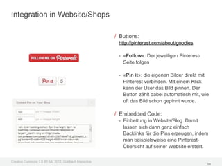 Integration in Website/Shops

                                                         / Buttons:
                                                          http://pinterest.com/about/goodies

                                                          - «Follow»: Der jeweiligen Pinterest-
                                                            Seite folgen

                                                          - «Pin it»: die eigenen Bilder direkt mit
                                                            Pinterest verbinden. Mit einem Klick
                                                            kann der User das Bild pinnen. Der
                                                            Button zählt dabei automatisch mit, wie
                                                            oft das Bild schon gepinnt wurde.

                                                         / Embedded Code:
                                                          - Einbettung in Website/Blog. Damit
                                                            lassen sich dann ganz einfach
                                                            Backlinks für die Pins erzeugen, indem
                                                            man beispielsweise eine Pinterest-
                                                            Übersicht auf seiner Website erstellt.

Creative Commons 3.0 BY-SA, 2012, Goldbach Interactive
                                                                                                  18
 