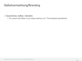 Selbstvermarktung/Branding


/ inszenierbar, teilbar, interaktiv
     • Pin content that relates to your target audience: auf 1 Themengebiet spezialisieren




Creative Commons 3.0 BY-SA, 2012, Goldbach Interactive
                                                                                             19
 