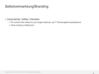 Selbstvermarktung/Branding


/ inszenierbar, teilbar, interaktiv
     • Pin content that relates to your target audience: auf 1 Themengebiet spezialisieren
     • Have company related pins




Creative Commons 3.0 BY-SA, 2012, Goldbach Interactive
                                                                                             19
 
