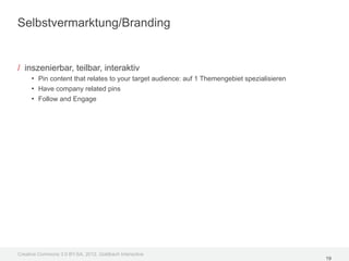 Selbstvermarktung/Branding


/ inszenierbar, teilbar, interaktiv
     • Pin content that relates to your target audience: auf 1 Themengebiet spezialisieren
     • Have company related pins
     • Follow and Engage




Creative Commons 3.0 BY-SA, 2012, Goldbach Interactive
                                                                                             19
 