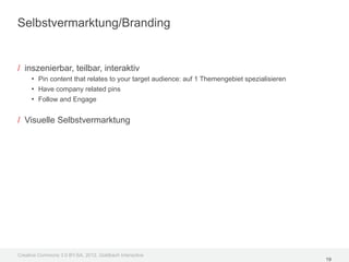 Selbstvermarktung/Branding


/ inszenierbar, teilbar, interaktiv
     • Pin content that relates to your target audience: auf 1 Themengebiet spezialisieren
     • Have company related pins
     • Follow and Engage

/ Visuelle Selbstvermarktung




Creative Commons 3.0 BY-SA, 2012, Goldbach Interactive
                                                                                             19
 