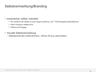 Selbstvermarktung/Branding


/ inszenierbar, teilbar, interaktiv
     • Pin content that relates to your target audience: auf 1 Themengebiet spezialisieren
     • Have company related pins
     • Follow and Engage

/ Visuelle Selbstvermarktung
  - Selbstporträt des Unternehmens: «Show off your personality»




Creative Commons 3.0 BY-SA, 2012, Goldbach Interactive
                                                                                             19
 