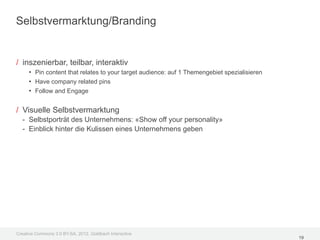Selbstvermarktung/Branding


/ inszenierbar, teilbar, interaktiv
     • Pin content that relates to your target audience: auf 1 Themengebiet spezialisieren
     • Have company related pins
     • Follow and Engage

/ Visuelle Selbstvermarktung
  - Selbstporträt des Unternehmens: «Show off your personality»
  - Einblick hinter die Kulissen eines Unternehmens geben




Creative Commons 3.0 BY-SA, 2012, Goldbach Interactive
                                                                                             19
 