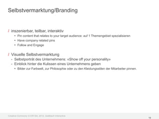 Selbstvermarktung/Branding


/ inszenierbar, teilbar, interaktiv
     • Pin content that relates to your target audience: auf 1 Themengebiet spezialisieren
     • Have company related pins
     • Follow and Engage

/ Visuelle Selbstvermarktung
  - Selbstporträt des Unternehmens: «Show off your personality»
  - Einblick hinter die Kulissen eines Unternehmens geben
    • Bilder zur Farbwelt, zur Philosophie oder zu den Kleidungsstilen der Mitarbeiter pinnen.




Creative Commons 3.0 BY-SA, 2012, Goldbach Interactive
                                                                                                 19
 