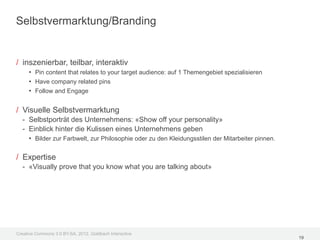 Selbstvermarktung/Branding


/ inszenierbar, teilbar, interaktiv
     • Pin content that relates to your target audience: auf 1 Themengebiet spezialisieren
     • Have company related pins
     • Follow and Engage

/ Visuelle Selbstvermarktung
  - Selbstporträt des Unternehmens: «Show off your personality»
  - Einblick hinter die Kulissen eines Unternehmens geben
    • Bilder zur Farbwelt, zur Philosophie oder zu den Kleidungsstilen der Mitarbeiter pinnen.

/ Expertise
  - «Visually prove that you know what you are talking about»




Creative Commons 3.0 BY-SA, 2012, Goldbach Interactive
                                                                                                 19
 