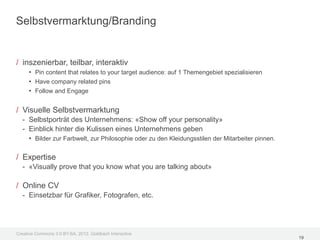 Selbstvermarktung/Branding


/ inszenierbar, teilbar, interaktiv
     • Pin content that relates to your target audience: auf 1 Themengebiet spezialisieren
     • Have company related pins
     • Follow and Engage

/ Visuelle Selbstvermarktung
  - Selbstporträt des Unternehmens: «Show off your personality»
  - Einblick hinter die Kulissen eines Unternehmens geben
    • Bilder zur Farbwelt, zur Philosophie oder zu den Kleidungsstilen der Mitarbeiter pinnen.

/ Expertise
  - «Visually prove that you know what you are talking about»

/ Online CV
  - Einsetzbar für Grafiker, Fotografen, etc.




Creative Commons 3.0 BY-SA, 2012, Goldbach Interactive
                                                                                                 19
 