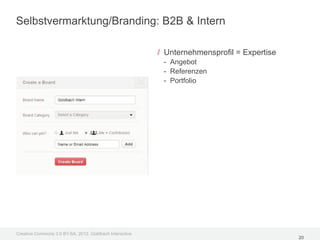 Selbstvermarktung/Branding: B2B & Intern

                                                         / Unternehmensprofil = Expertise
                                                          - Angebot
                                                          - Referenzen
                                                          - Portfolio




Creative Commons 3.0 BY-SA, 2012, Goldbach Interactive
                                                                                            20
 