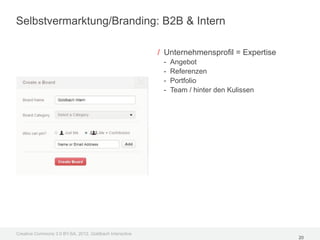 Selbstvermarktung/Branding: B2B & Intern

                                                         / Unternehmensprofil = Expertise
                                                          -   Angebot
                                                          -   Referenzen
                                                          -   Portfolio
                                                          -   Team / hinter den Kulissen




Creative Commons 3.0 BY-SA, 2012, Goldbach Interactive
                                                                                            20
 