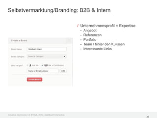 Selbstvermarktung/Branding: B2B & Intern

                                                         / Unternehmensprofil = Expertise
                                                          -   Angebot
                                                          -   Referenzen
                                                          -   Portfolio
                                                          -   Team / hinter den Kulissen
                                                          -   Interessante Links




Creative Commons 3.0 BY-SA, 2012, Goldbach Interactive
                                                                                            20
 