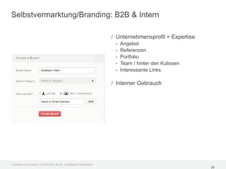 Selbstvermarktung/Branding: B2B & Intern

                                                         / Unternehmensprofil = Expertise
                                                          -   Angebot
                                                          -   Referenzen
                                                          -   Portfolio
                                                          -   Team / hinter den Kulissen
                                                          -   Interessante Links

                                                         / Interner Gebrauch




Creative Commons 3.0 BY-SA, 2012, Goldbach Interactive
                                                                                            20
 