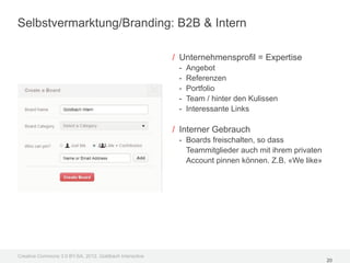 Selbstvermarktung/Branding: B2B & Intern

                                                         / Unternehmensprofil = Expertise
                                                          -   Angebot
                                                          -   Referenzen
                                                          -   Portfolio
                                                          -   Team / hinter den Kulissen
                                                          -   Interessante Links

                                                         / Interner Gebrauch
                                                          - Boards freischalten, so dass
                                                            Teammitglieder auch mit ihrem privaten
                                                            Account pinnen können. Z.B. «We like»




Creative Commons 3.0 BY-SA, 2012, Goldbach Interactive
                                                                                                     20
 