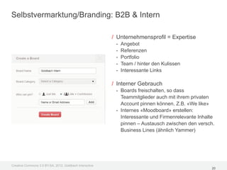 Selbstvermarktung/Branding: B2B & Intern

                                                         / Unternehmensprofil = Expertise
                                                          -   Angebot
                                                          -   Referenzen
                                                          -   Portfolio
                                                          -   Team / hinter den Kulissen
                                                          -   Interessante Links

                                                         / Interner Gebrauch
                                                          - Boards freischalten, so dass
                                                            Teammitglieder auch mit ihrem privaten
                                                            Account pinnen können. Z.B. «We like»
                                                          - Internes «Moodboard» erstellen:
                                                            Interessante und Firmenrelevante Inhalte
                                                            pinnen – Austausch zwischen den versch.
                                                            Business Lines (ähnlich Yammer)




Creative Commons 3.0 BY-SA, 2012, Goldbach Interactive
                                                                                                  20
 