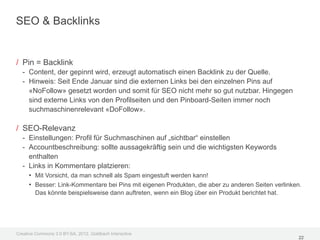 SEO & Backlinks


/ Pin = Backlink
  - Content, der gepinnt wird, erzeugt automatisch einen Backlink zu der Quelle.
  - Hinweis: Seit Ende Januar sind die externen Links bei den einzelnen Pins auf
    «NoFollow» gesetzt worden und somit für SEO nicht mehr so gut nutzbar. Hingegen
    sind externe Links von den Profilseiten und den Pinboard-Seiten immer noch
    suchmaschinenrelevant «DoFollow».

/ SEO-Relevanz
  - Einstellungen: Profil für Suchmaschinen auf „sichtbar“ einstellen
  - Accountbeschreibung: sollte aussagekräftig sein und die wichtigsten Keywords
    enthalten
  - Links in Kommentare platzieren:
    • Mit Vorsicht, da man schnell als Spam eingestuft werden kann!
    • Besser: Link-Kommentare bei Pins mit eigenen Produkten, die aber zu anderen Seiten verlinken.
        Das könnte beispielsweise dann auftreten, wenn ein Blog über ein Produkt berichtet hat.




Creative Commons 3.0 BY-SA, 2012, Goldbach Interactive
                                                                                                  22
 