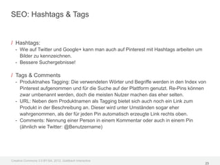 SEO: Hashtags & Tags


/ Hashtags:
  - Wie auf Twitter und Google+ kann man auch auf Pinterest mit Hashtags arbeiten um
    Bilder zu kennzeichnen.
  - Bessere Suchergebnisse!

/ Tags & Comments
  - Produktnahes Tagging: Die verwendeten Wörter und Begriffe werden in den Index von
    Pinterest aufgenommen und für die Suche auf der Plattform genutzt. Re-Pins können
    zwar umbenannt werden, doch die meisten Nutzer machen das eher selten.
  - URL: Neben dem Produktnamen als Tagging bietet sich auch noch ein Link zum
    Produkt in der Beschreibung an. Dieser wird unter Umständen sogar eher
    wahrgenommen, als der für jeden Pin automatisch erzeugte Link rechts oben.
  - Comments: Nennung einer Person in einem Kommentar oder auch in einem Pin
    (ähnlich wie Twitter: @Benutzername)




Creative Commons 3.0 BY-SA, 2012, Goldbach Interactive
                                                                                       23
 