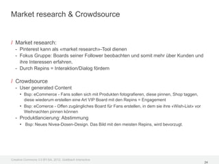 Market research & Crowdsource


/ Market research:
  - Pinterest kann als «market research»-Tool dienen
  - Fokus Gruppe: Boards seiner Follower beobachten und somit mehr über Kunden und
    ihre Interessen erfahren.
  - Durch Repins = Interaktion/Dialog fördern

/ Crowdsource
  - User generated Content
    • Bsp: eCommerce - Fans sollen sich mit Produkten fotografieren, diese pinnen, Shop taggen,
       diese wiederum erstellen eine Art VIP Board mit den Repins = Engagement
     • Bsp: eComerce - Offen zugängliches Board für Fans erstellen, in dem sie ihre «Wish-List» vor
       Weihnachten pinnen können
  - Produktlancierung: Abstimmung
    • Bsp: Neues Nivea-Dosen-Design. Das Bild mit den meisten Repins, wird bevorzugt.




Creative Commons 3.0 BY-SA, 2012, Goldbach Interactive
                                                                                                      24
 