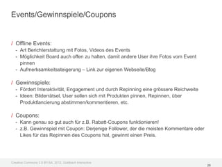 Events/Gewinnspiele/Coupons


/ Offline Events:
  - Art Berichterstattung mit Fotos, Videos des Events
  - Möglichkeit Board auch offen zu halten, damit andere User ihre Fotos vom Event
    pinnen
  - Aufmerksamkeitssteigerung – Link zur eigenen Webseite/Blog

/ Gewinnspiele:
  - Fördert Interaktivität, Engagement und durch Repinning eine grössere Reichweite
  - Ideen: Bilderrätsel, User sollen sich mit Produkten pinnen, Repinnen, über
    Produktlancierung abstimmen/kommentieren, etc.

/ Coupons:
  - Kann genau so gut auch für z.B. Rabatt-Coupons funktionieren!
  - z.B. Gewinnspiel mit Coupon: Derjenige Follower, der die meisten Kommentare oder
    Likes für das Repinnen des Coupons hat, gewinnt einen Preis.




Creative Commons 3.0 BY-SA, 2012, Goldbach Interactive
                                                                                       26
 