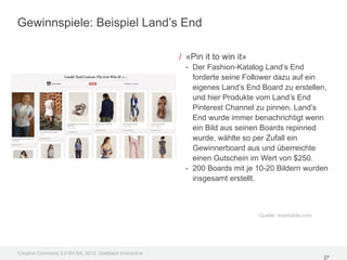 Gewinnspiele: Beispiel Land’s End

                                                         / «Pin it to win it»
                                                           - Der Fashion-Katalog Land’s End
                                                             forderte seine Follower dazu auf ein
                                                             eigenes Land’s End Board zu erstellen,
                                                             und hier Produkte vom Land’s End
                                                             Pinterest Channel zu pinnen. Land’s
                                                             End wurde immer benachrichtigt wenn
                                                             ein Bild aus seinen Boards repinned
                                                             wurde, wählte so per Zufall ein
                                                             Gewinnerboard aus und überreichte
                                                             einen Gutschein im Wert von $250.
                                                           - 200 Boards mit je 10-20 Bildern wurden
                                                             insgesamt erstellt.



                                                                                Quelle: mashable.com




Creative Commons 3.0 BY-SA, 2012, Goldbach Interactive
                                                                                                       27
 