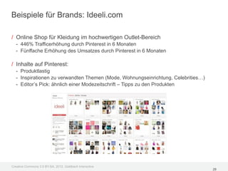 Beispiele für Brands: Ideeli.com

/ Online Shop für Kleidung im hochwertigen Outlet-Bereich
  - 446% Trafficerhöhung durch Pinterest in 6 Monaten
  - Fünffache Erhöhung des Umsatzes durch Pinterest in 6 Monaten

/ Inhalte auf Pinterest:
  - Produktlastig
  - Inspirationen zu verwandten Themen (Mode, Wohnungseinrichtung, Celebrities…)
  - Editor’s Pick: ähnlich einer Modezeitschrift – Tipps zu den Produkten




Creative Commons 3.0 BY-SA, 2012, Goldbach Interactive
                                                                                   28
 