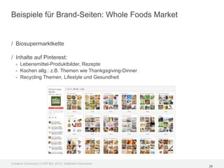 Beispiele für Brand-Seiten: Whole Foods Market


/ Biosupermarktkette

/ Inhalte auf Pinterest:
  - Lebensmittel-Produktbilder, Rezepte
  - Kochen allg.: z.B. Themen wie Thankgsgiving-Dinner
  - Recycling Themen, Lifestyle und Gesundheit




Creative Commons 3.0 BY-SA, 2012, Goldbach Interactive
                                                         29
 
