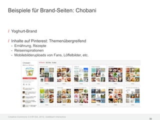 Beispiele für Brand-Seiten: Chobani


/ Yoghurt-Brand

/ Inhalte auf Pinterest: Themenübergreifend
  - Ernährung, Rezepte
  - Reiseinspirationen
  - Mobilebilderuploads von Fans, Löffelbilder, etc.




Creative Commons 3.0 BY-SA, 2012, Goldbach Interactive
                                                         30
 