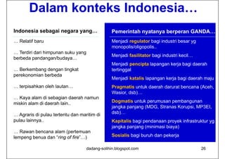 Dalam konteks Indonesia…
Indonesia sebagai negara yang…                   Pemerintah nyatanya berperan GANDA…
… Relatif baru                                   Menjadi regulator bagi industri besar yg
                                                 monopolis/oligopolis..
… Terdiri dari himpunan suku yang
                                                 Menjadi fasilitator bagi industri kecil…
berbeda pandangan/budaya…
                                                 Menjadi pencipta lapangan kerja bagi daerah
… Berkembang dengan tingkat                      tertinggal
perekonomian berbeda
                                                 Menjadi katalis lapangan kerja bagi daerah maju
… terpisahkan oleh lautan…
     p                                           Pragmatis untuk daerah darurat bencana (Aceh,
                                                 Wasior, dsb)…
… Kaya alam di sebagian daerah namun
miskin alam di daerah lain..                     Dogmatis untuk perumusan pembangunan
                                                 jangka panjang (MDG, Stranas Korupsi, MP3EI
                                                                (MDG          Korupsi MP3EI,
… Agraris di pulau tertentu dan maritim di       dsb)…
pulau lainnya..                                  Kapitalis bagi pendanaan proyek infrastruktur yg
                                                 jangka panjang (minimasi biaya)
… Rawan bencana alam (pertemuan
lempeng benua dan “ring of fire”…)               Sosialis bagi buruh dan pekerja

                                    dadang-solihin.blogspot.com                             26
 