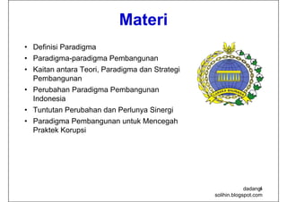 Materi
• D fi i i P di
  Definisi Paradigma
• Paradigma-paradigma Pembangunan
• K it antara Teori, Paradigma d St t i
  Kaitan t    T i P di         dan Strategi
  Pembangunan
• Perubahan Paradigma Pembangunan
  Indonesia
• Tuntutan Perubahan dan Perlunya Sinergi
• Paradigma Pembangunan untuk Mencegah
  Praktek Korupsi




                                                           dadang-
                                                                 4
                                              solihin.blogspot.com
 