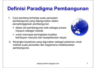Definisi P
D fi i i Paradigma Pembangunan
             di    P b
1. Cara pandang terhadap suatu persoalan
   pembangunan yang dipergunakan dalam
   penyelenggaraan pembangunan
    dalam arti pembangunan baik sebagai proses
     maupun sebagai metode
                 b  i  t d
    untuk mencapai peningkatan kualitas
     kehidupan manusia dan kesejahteraan rakyat
                                         rakyat.
2. Kerangka keyakinan yang digunakan sebagai pedoman untuk
   melihat suatu persoalan dan bagaimana melaksanakan
   pembangunan.




                       dadang-solihin.blogspot.com           7
 