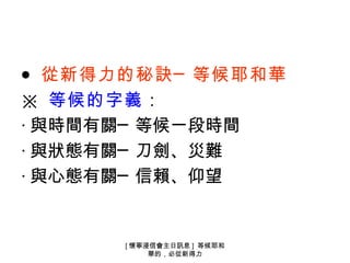 ● 從新得力的秘訣─ 等候耶和華
※ 等候的字義：
‧ 與時間有關─ 等候一段時間
‧ 與狀態有關─ 刀劍、災難
‧ 與心態有關─ 信賴、仰望


       [ 懷寧浸信會主日訊息 ] 等候耶和
            華的，必從新得力
 