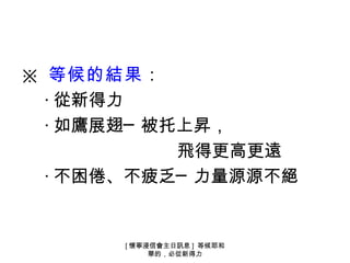 ※ 等候的結果：
  ‧ 從新得力
  ‧ 如鷹展翅─ 被托上昇，
            飛得更高更遠
  ‧ 不困倦、不疲乏─ 力量源源不絕


       [ 懷寧浸信會主日訊息 ] 等候耶和
            華的，必從新得力
 