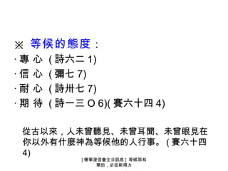 ※ 等候的態度 ：
‧ 專 心 ( 詩六二 1)
‧ 信 心 ( 彌七 7)
‧ 耐 心 ( 詩卅七 7)
‧ 期 待 ( 詩一三 O 6)( 賽六十四 4)

 從古以來，人未曾聽見、未曾耳聞、未曾眼見在
 你以外有什麼神為等候他的人行事。 ( 賽六十四
 4)
           [ 懷寧浸信會主日訊息 ] 等候耶和
                華的，必從新得力
 