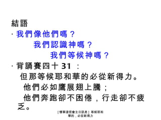 結語
‧ 我們像他們嗎？
    我們認識神嗎？
      我們等候神嗎？
‧ 背誦賽四十 31 ：
  但那等候耶和華的必從新得力。
   他們必如鷹展翅上騰；
   他們奔跑卻不困倦，行走卻不疲
  乏。 [ 懷寧浸信會主日訊息 ] 等候耶和
          華的，必從新得力
 