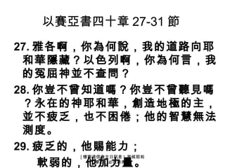以賽亞書四十章 27-31 節
27. 雅各啊，你為何說，我的道路向耶
 和華隱藏？以色列啊，你為何言，我
 的冤屈神並不查問？
28. 你豈不曾知道嗎？你豈不曾聽見嗎
 ？永在的神耶和華，創造地極的主，
 並不疲乏，也不困倦；他的智慧無法
 測度。
29. 疲乏的，他賜能力；
      [ 懷寧浸信會主日訊息 ] 等候耶和
    軟弱的，他加力量。
           華的，必從新得力
 