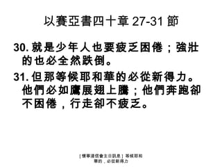 以賽亞書四十章 27-31 節

30. 就是少年人也要疲乏困倦；強壯
 的也必全然跌倒。
31. 但那等候耶和華的必從新得力。
 他們必如鷹展翅上騰；他們奔跑卻
 不困倦，行走卻不疲乏。



      [ 懷寧浸信會主日訊息 ] 等候耶和
           華的，必從新得力
 