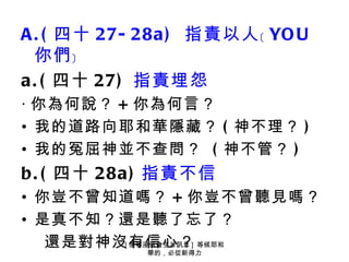 A . ( 四十 27- 28a ) 指責以人﹝ YO U
  你們﹞
a . ( 四十 27) 指責埋怨
‧ 你為何說？ + 你為何言？
• 我的道路向耶和華隱藏？ ( 神不理？ )
• 我的冤屈神並不查問？ ( 神不管？ )
b . ( 四十 28a ) 指責不信
• 你豈不曾知道嗎？ + 你豈不曾聽見嗎？
• 是真不知？還是聽了忘了？
   還是對神沒有信心？] 等候耶和
        [ 懷寧浸信會主日訊息
            華的，必從新得力
 