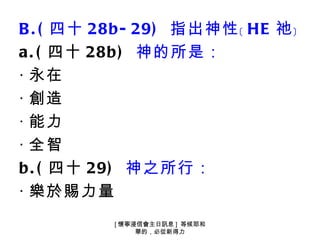 B . ( 四十 28b - 29) 指出神性﹝ HE 祂﹞
a . ( 四十 28b ) 神的所是：
‧ 永在
‧ 創造
‧ 能力
‧ 全智
b . ( 四十 29) 神之所行：
‧ 樂於賜力量
          [ 懷寧浸信會主日訊息 ] 等候耶和
               華的，必從新得力
 