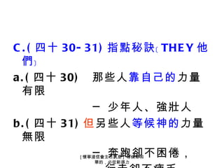 C . ( 四十 30- 31) 指點秘訣﹝ THE Y 他
  們﹞
a . ( 四十 30) 那些人靠自己的力量
  有限
              ─ 少年人、強壯人
b . ( 四十 31) 但另些人等候神的力量
  無限
              ─ 奔跑卻不困倦，
          [ 懷寧浸信會主日訊息 ] 等候耶和
               華的，必從新得力
 