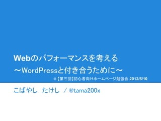 Webのパフォーマンスを考える
～WordPressと付き合うために～
        　@ 【第三回】初心者向けホームページ勉強会 2012/6/10


こばやし　たけし / @tama200x
 