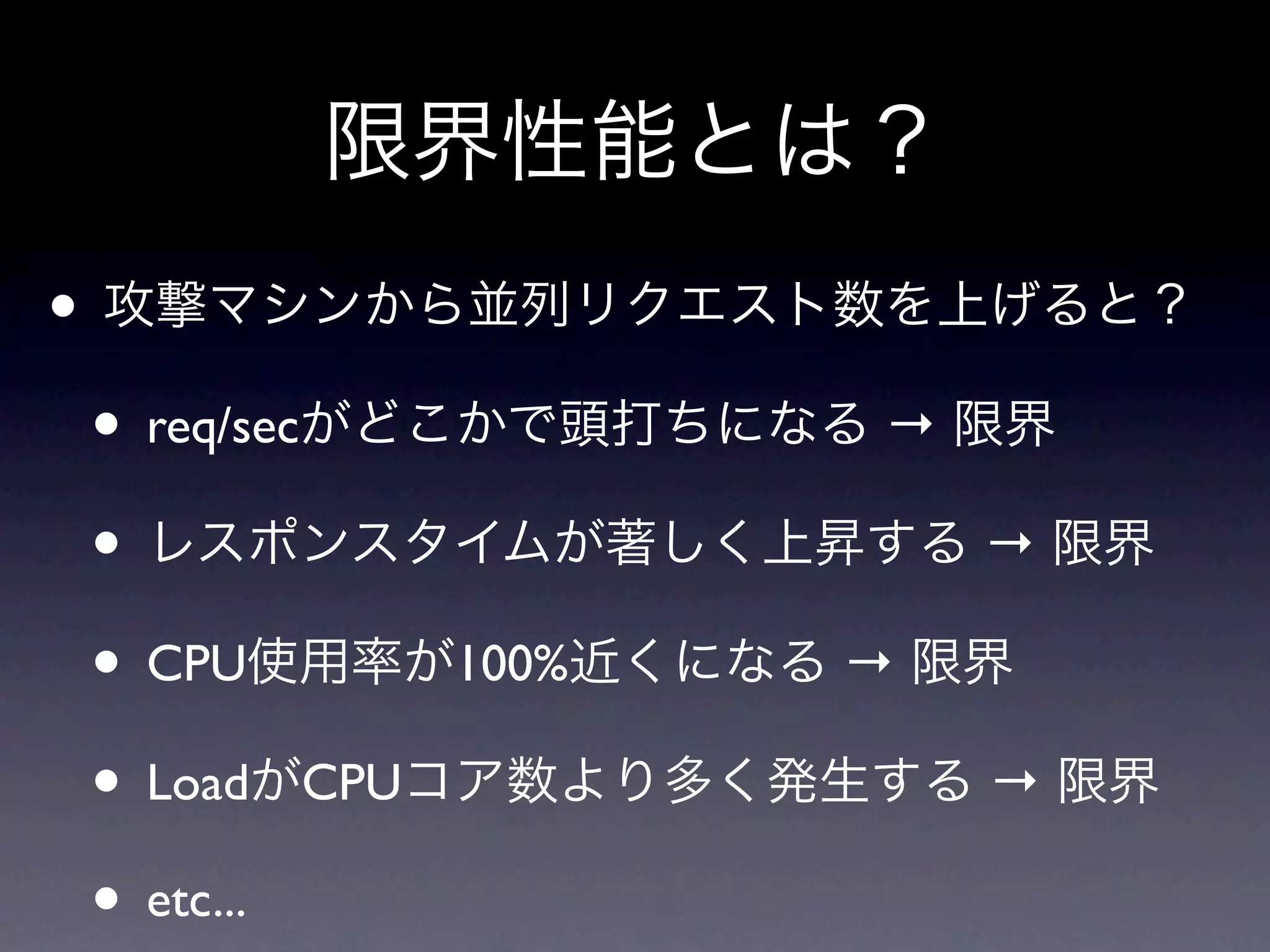 限界性能とは？
• 攻撃マシンから並列リクエスト数を上げると？
 • req/secがどこかで頭打ちになる → 限界
 • レスポンスタイムが著しく上昇する → 限界
 • CPU使用率が100%近くになる → 限界
 • LoadがCPUコア数より多く発生する → 限界
 • etc...
 