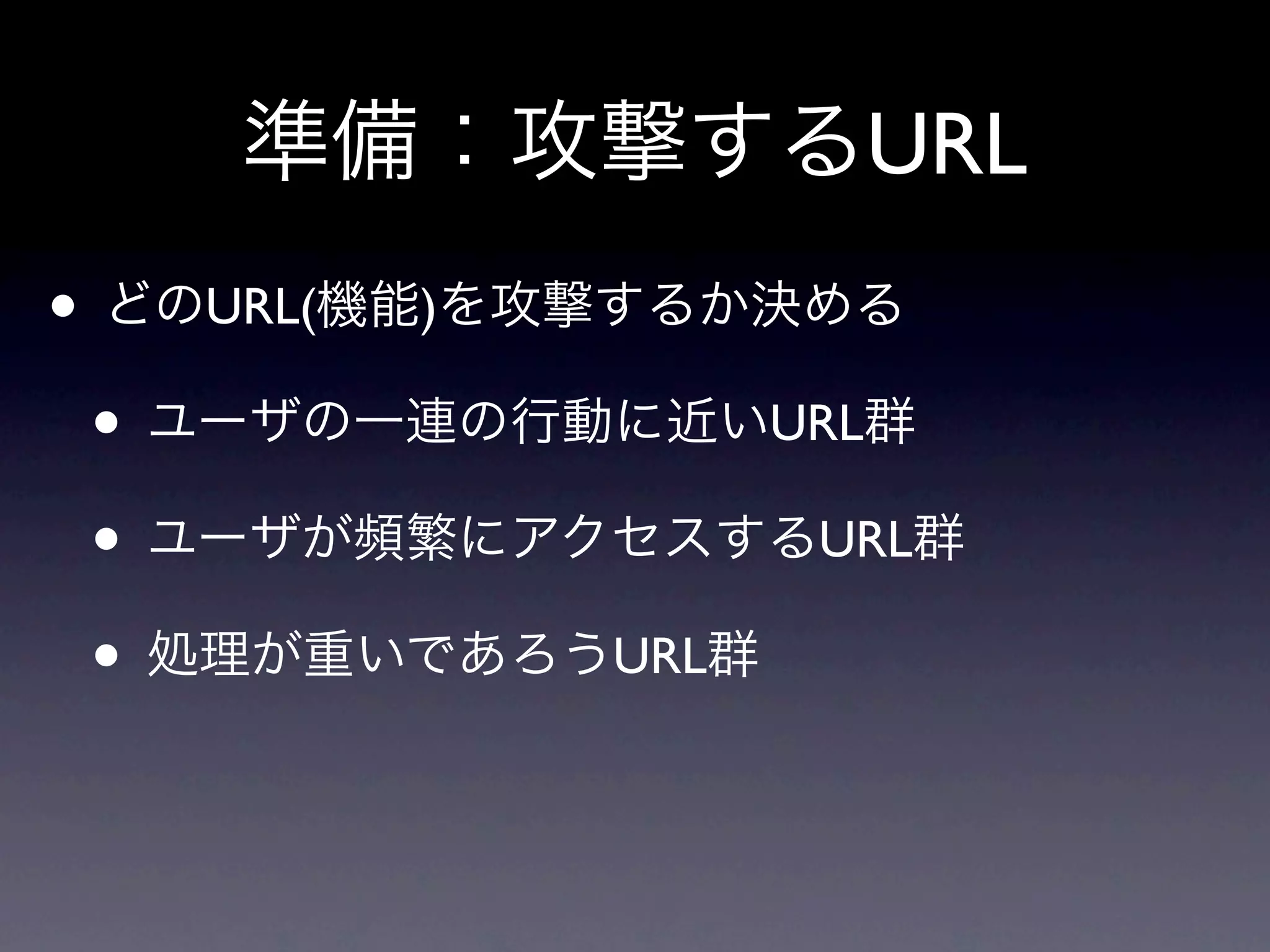 準備：攻撃するURL
• どのURL(機能)を攻撃するか決める
 • ユーザの一連の行動に近いURL群
 • ユーザが頻繁にアクセスするURL群
 • 処理が重いであろうURL群
 